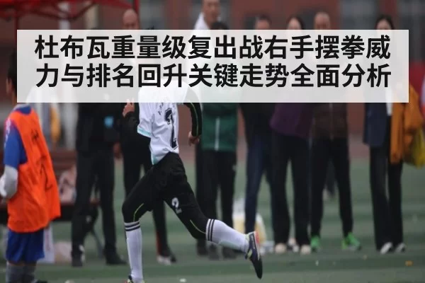 杜布瓦重量级复出战右手摆拳威力与排名回升关键走势全面分析