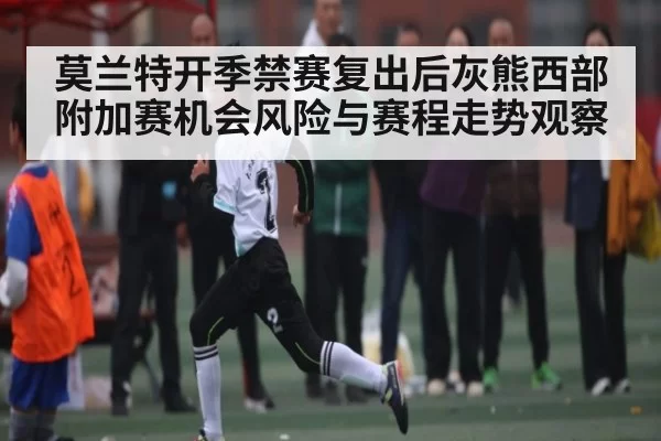 莫兰特开季禁赛复出后灰熊西部附加赛机会风险与赛程走势观察